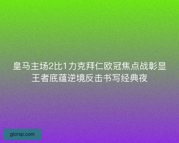 皇马主场2比1力克拜仁欧冠焦点战彰显王者底蕴逆境反击书写经典夜