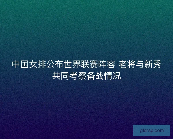 中国女排公布世界联赛阵容 老将与新秀共同考察备战情况