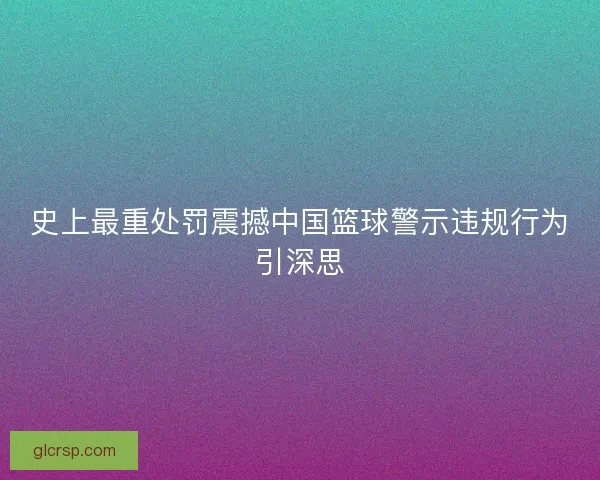 史上最重处罚震撼中国篮球警示违规行为引深思