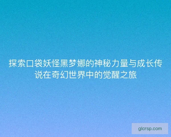 探索口袋妖怪黑梦娜的神秘力量与成长传说在奇幻世界中的觉醒之旅