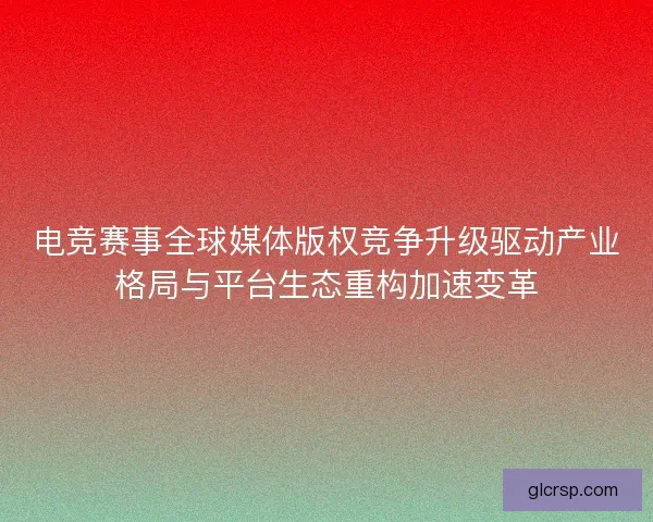 电竞赛事全球媒体版权竞争升级驱动产业格局与平台生态重构加速变革
